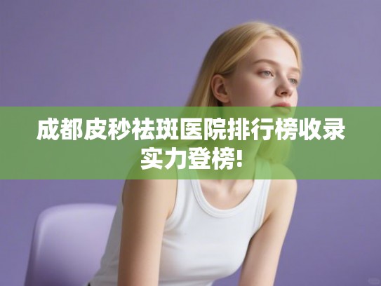 成都皮秒祛斑医院排行榜收录实力登榜!