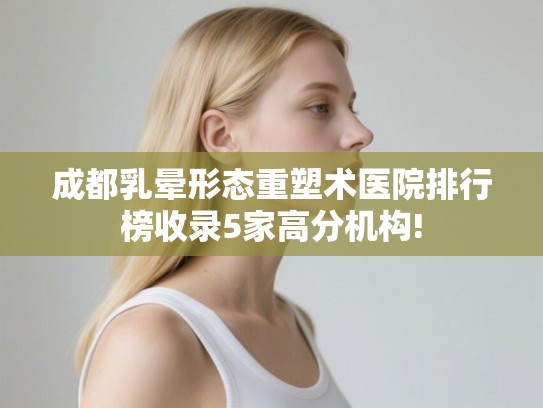成都乳晕形态重塑术医院排行榜收录5家高分机构!