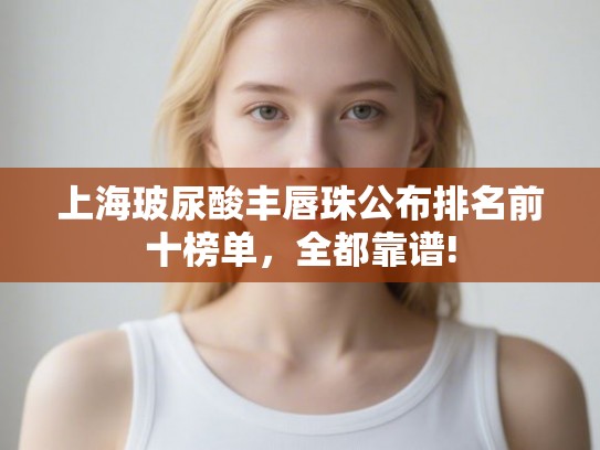 上海玻尿酸丰唇珠公布排名前十榜单，全都靠谱!
