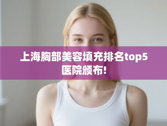 上海胸部美容填充排名top5医院颁布!