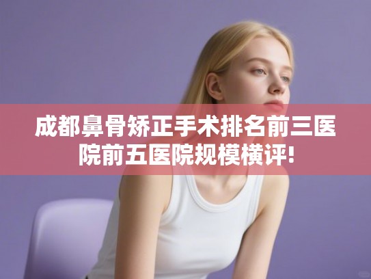 成都鼻骨矫正手术排名前三医院前五医院规模横评!