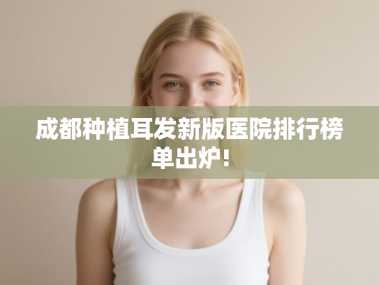 成都种植耳发新版医院排行榜单出炉!