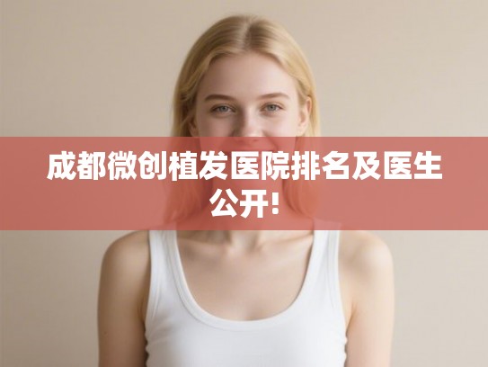 成都微创植发医院排名及医生公开!