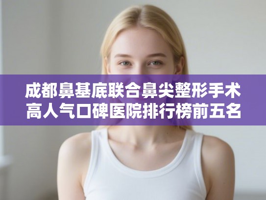 成都鼻基底联合鼻尖整形手术高人气口碑医院排行榜前五名公开!
