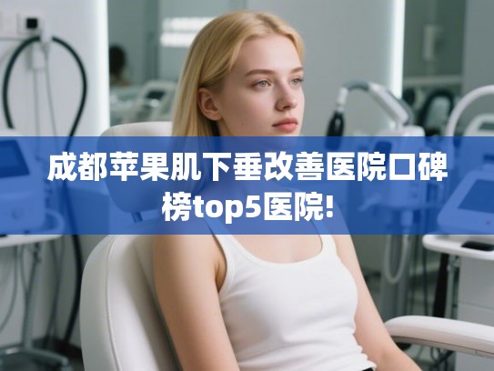 成都苹果肌下垂改善医院口碑榜top5医院!