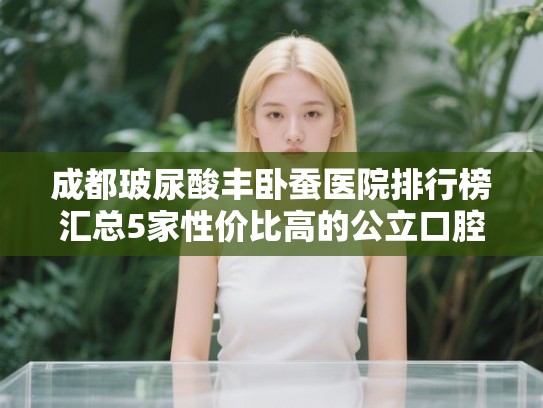 成都玻尿酸丰卧蚕医院排行榜汇总5家性价比高的公立口腔!