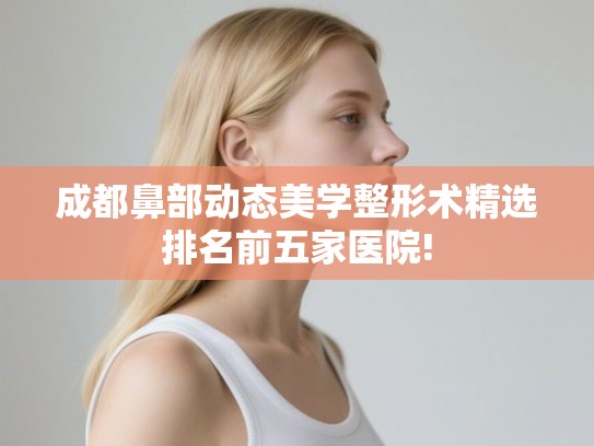 成都鼻部动态美学整形术精选排名前五家医院!