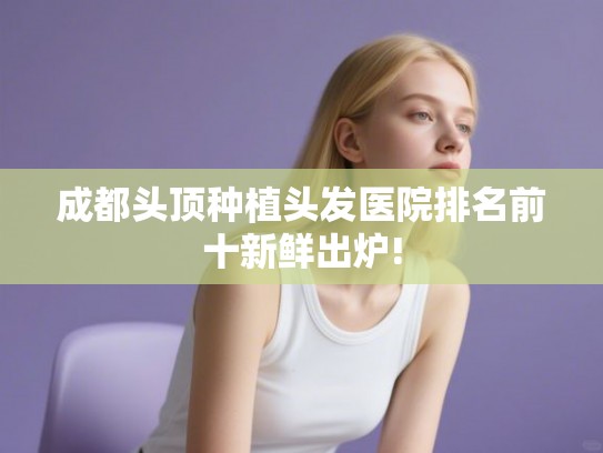 成都头顶种植头发医院排名前十新鲜出炉!