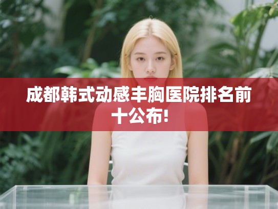 成都韩式动感丰胸医院排名前十公布!