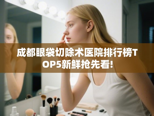 成都眼袋切除术医院排行榜TOP5新鲜抢先看!