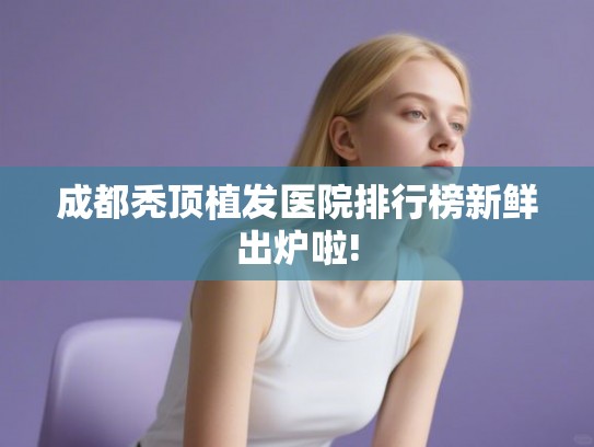 成都秃顶植发医院排行榜新鲜出炉啦!