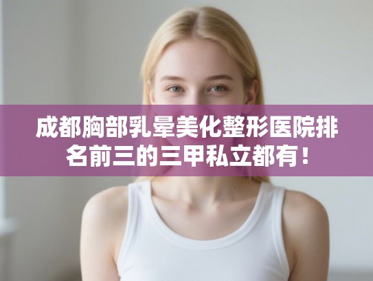 成都胸部乳晕美化整形医院排名前三的三甲私立都有！