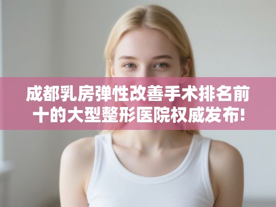 成都乳房弹性改善手术排名前十的大型整形医院权威发布!
