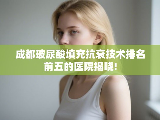 成都玻尿酸填充抗衰技术排名前五的医院揭晓!
