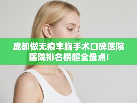 成都做无痕丰胸手术口碑医院医院排名榜超全盘点!