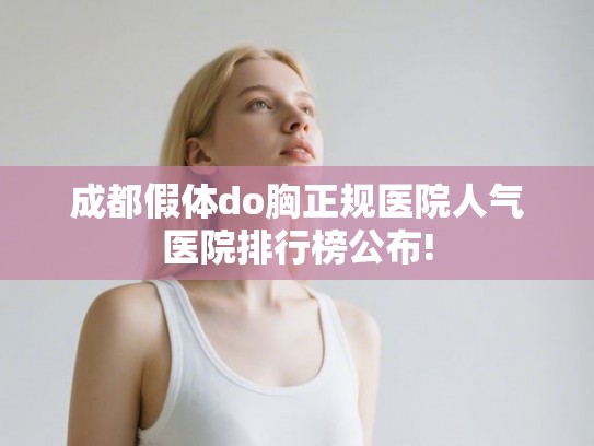 成都假体do胸正规医院人气医院排行榜公布!
