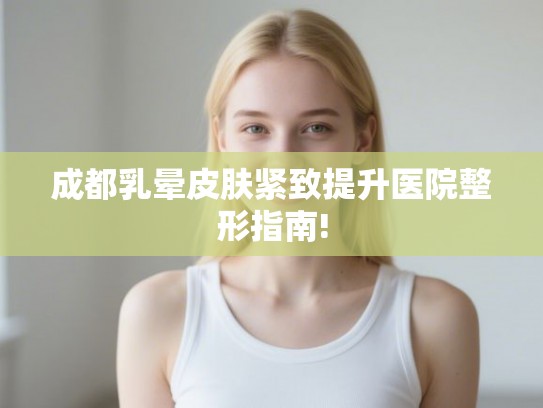 成都乳晕皮肤紧致提升医院整形指南!