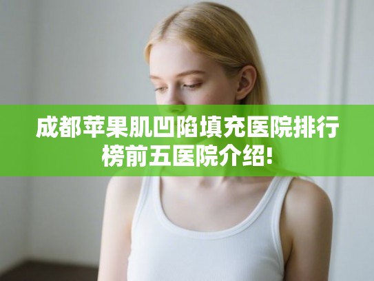 成都苹果肌凹陷填充医院排行榜前五医院介绍!