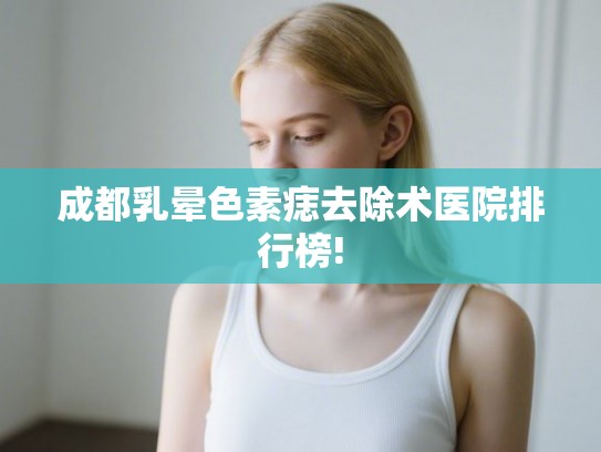成都乳晕色素痣去除术医院排行榜!