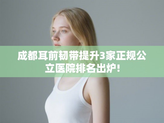 成都耳前韧带提升3家正规公立医院排名出炉!