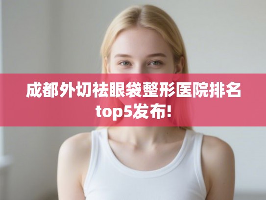 成都外切祛眼袋整形医院排名top5发布!