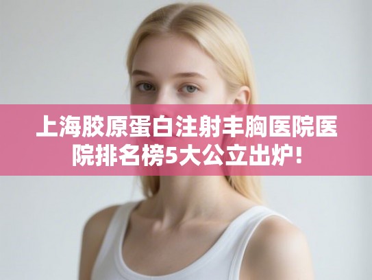 上海胶原蛋白注射丰胸医院医院排名榜5大公立出炉!