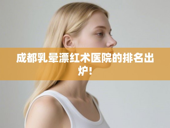 成都乳晕漂红术医院的排名出炉!