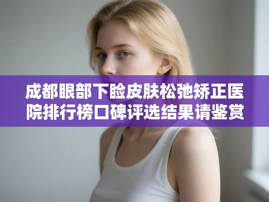 成都眼部下睑皮肤松弛矫正医院排行榜口碑评选结果请鉴赏!