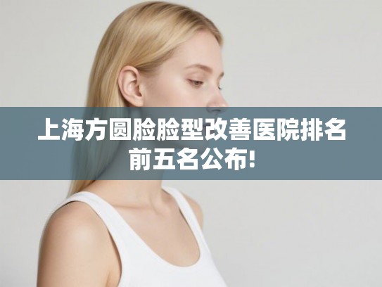 上海方圆脸脸型改善医院排名前五名公布!