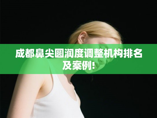 成都鼻尖圆润度调整机构排名及案例!