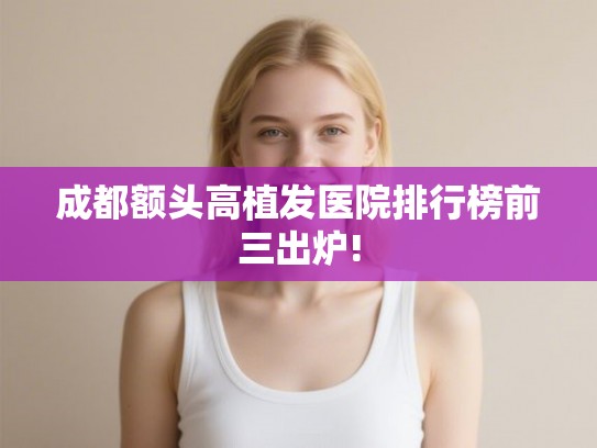 成都额头高植发医院排行榜前三出炉!