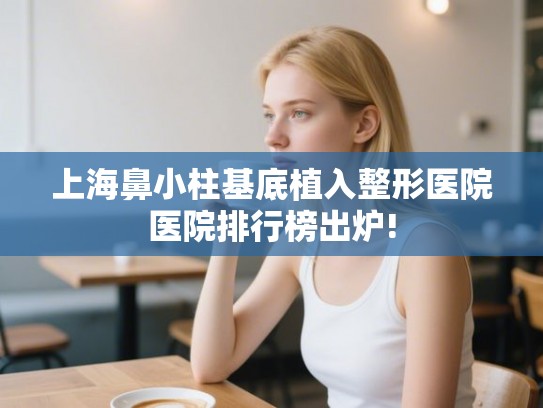 上海鼻小柱基底植入整形医院医院排行榜出炉! 上海鼻小柱基底植入整形医院医院排行榜出炉!
