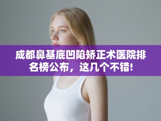 成都鼻基底凹陷矫正术医院排名榜公布，这几个不错!