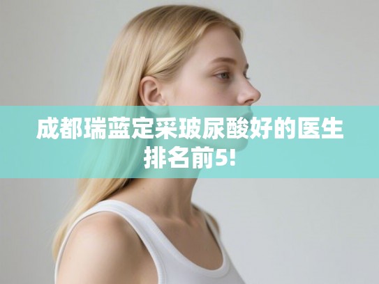 成都瑞蓝定采玻尿酸好的医生排名前5!