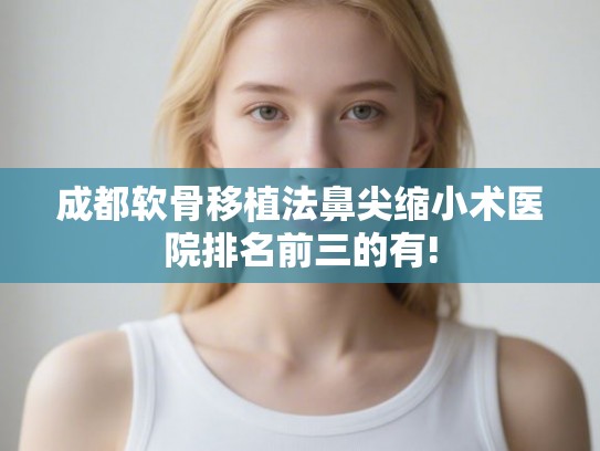 成都软骨移植法鼻尖缩小术医院排名前三的有!