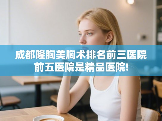 成都隆胸美胸术排名前三医院前五医院是精品医院!