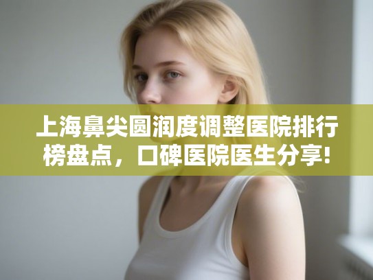 上海鼻尖圆润度调整医院排行榜盘点，口碑医院医生分享!