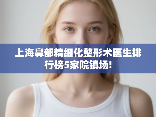 上海鼻部精细化整形术医生排行榜5家院镇场! 上海鼻部精细化整形术医生排行榜5家院镇场!