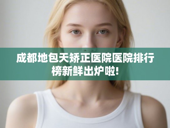成都地包天矫正医院医院排行榜新鲜出炉啦!