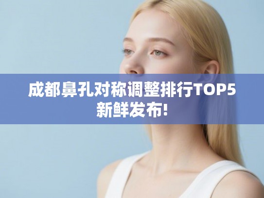 成都鼻孔对称调整排行TOP5新鲜发布! 成都鼻孔对称调整排行TOP5新鲜发布!