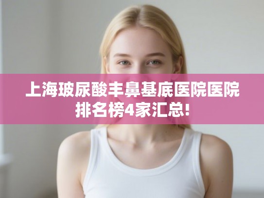 上海玻尿酸丰鼻基底医院医院排名榜4家汇总!