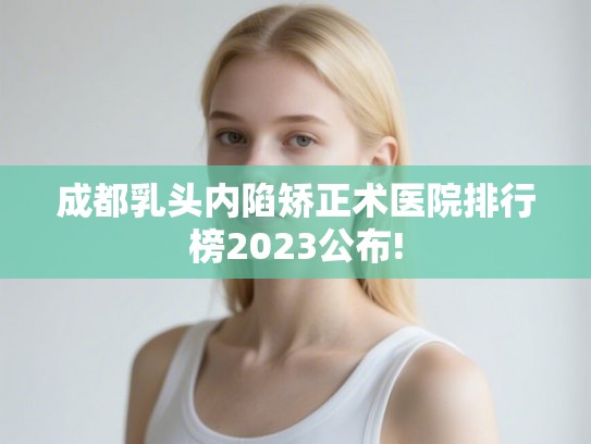 成都乳头内陷矫正术医院排行榜2023公布! 成都乳头内陷矫正术医院排行榜2023公布!