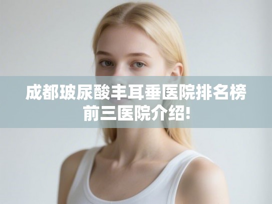 成都玻尿酸丰耳垂医院排名榜前三医院介绍! 成都玻尿酸丰耳垂医院排名榜前三医院介绍!