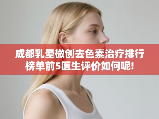 成都乳晕微创去色素治疗排行榜单前5医生评价如何呢!