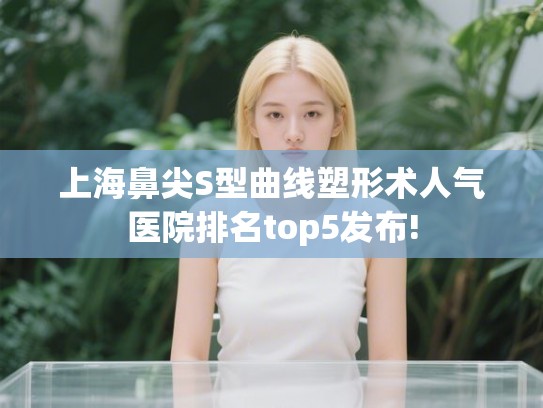 上海鼻尖S型曲线塑形术人气医院排名top5发布! 上海鼻尖S型曲线塑形术人气医院排名top5发布!