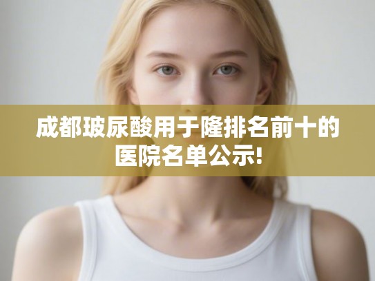 成都玻尿酸用于隆排名前十的医院名单公示!