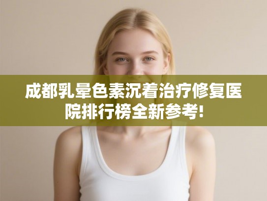 成都乳晕色素沉着治疗修复医院排行榜全新参考!