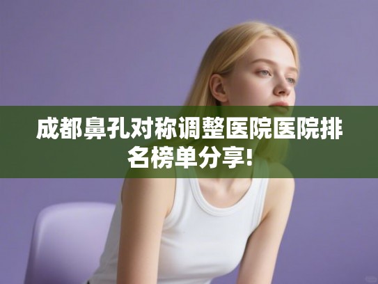 成都鼻孔对称调整医院医院排名榜单分享!