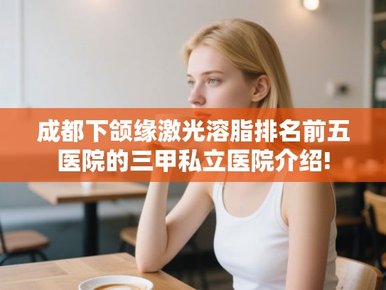 成都下颌缘激光溶脂排名前五医院的三甲私立医院介绍!