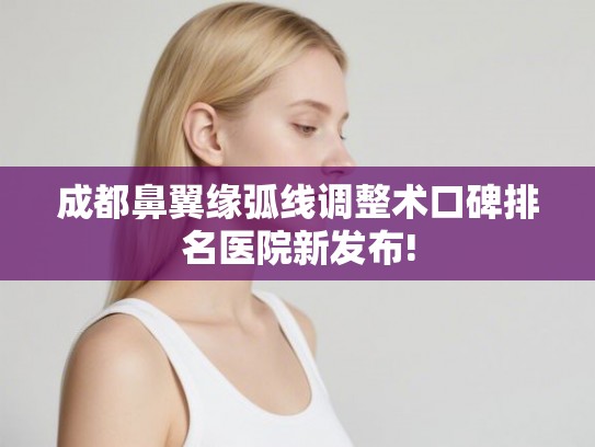 成都鼻翼缘弧线调整术口碑排名医院新发布!